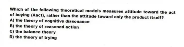 Which of the following theoretical models measures attitude toward the act of buying (Aact), rather than the attitude toward only the product itself?
A) the theory of cognitive dissonance
B) the theory of reasoned action
C) the balance theory
D) the theory of trying