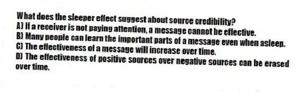 What does the sleeper effect suggest about source credibility?
A) If a receiver is not paying attention, a message cannot be effective.
B) Many people can learn the important parts of a message even when asleep.
C) The effectiveness of a message will increase over time.
D) The effectiveness of positive sources over negative sources can be erased over time.