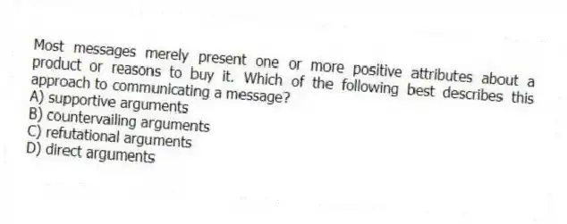 Most messages merely present one or more positive attributes about a product or reasons to buy it. Which of the following best describes this approach to communicating a message?
A) supportive arguments
B) countervailing arguments
C) refutational arguments
D) direct arguments