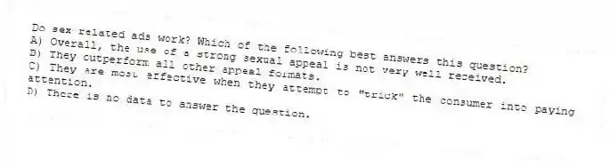 Do sex-related ads work? Which of the following best answers this question?
A) Overall, the use of a strong sexual appeal is not very well received.
B) They outperform all other appeal formats.
C) They are most effective when they attempt to "trick" the consumer into paying attention.
D) There is no data to answer the question.