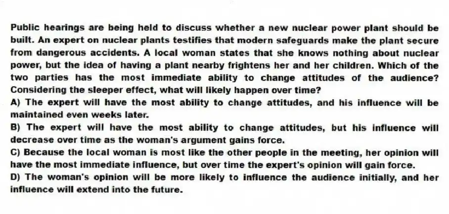 Public hearings are being held to discuss whether a new nuclear power plant should be built. An expert on nuclear plants testifies that modern safeguards make the plant secure from dangerous accidents. A local woman states that she knows nothing about nuclear power, but the idea of having a plant nearby frightens her and her children. Which of the two parties has the most immediate ability to change attitudes of the audience? Considering the sleeper effect, what will likely happen over time?
A) The expert will have the most ability to change attitudes, and his influence will be maintained even weeks later.
B) The expert will have the most ability to change attitudes, but his influence will decrease over time as the woman's argument gains force.
C) Because the local woman is most like the other people in the meeting, her opinion will have the most immediate influence, but over time the expert's opinion will gain force.
D) The woman's opinion will be more likely to influence the audience initially, and her influence will extend into the future.