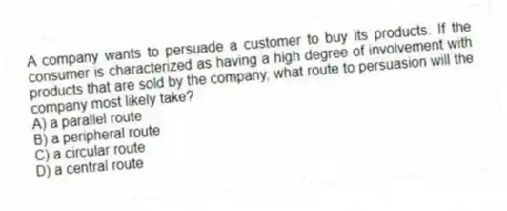 A company wants to persuade a customer to buy its products. If the consumer is characterized as having a high degree of involvement with products that are sold by the company, what route to persuasion will the company most likely take?
A) a parallel route
B) a peripheral route
C) a circular route
D) a central route