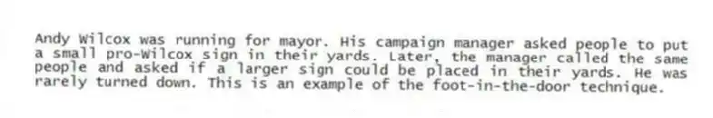 Andy Wilcox was running for mayor. His campaign manager asked people to put a small pro-Wilcox sign in their yards. Later, the manager called the same people and asked if a larger sign could be placed in their yards. He was rarely turned down. This is an example of the foot-in-the-door technique.