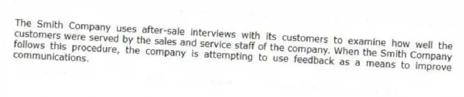 The Smith Company uses after-sale interviews with its customers to examine how well the customers were served by the sales and service staff of the company. When the Smith Company follows this procedure, the company is attempting to use feedback as a means to improve communications.