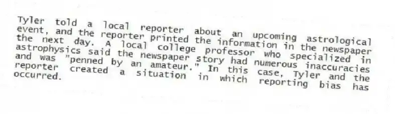 Tyler told a local reporter about an upcoming astrological event, and the reporter printed the information in the newspaper the next day. A local college professor who specialized in astrophysics said the newspaper story had numerous inaccuracies and was "penned by an amateur." In this case, Tyler and the reporter created a situation in which reporting bias has occurred.