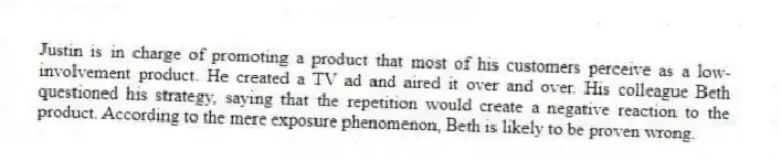 Justin is in charge of promoting a product that most of his customers perceive as a low-involvement product. He created a TV ad and aired it over and over. His colleague Beth questioned his strategy, saying that the repetition would create a negative reaction to the product. According to the mere exposure phenomenon, Beth is likely to be proven wrong.