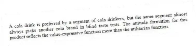 A cola drink is preferred by a segment of cola drinkers, but the same segment almost always picks another cola brand in blind taste tests. The attitude formation for this product reflects the value-expressive function more than the utilitarian function.