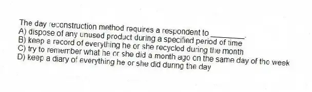 The day reconstruction method requires a respondent to ________.
A) dispose of any unused product during a specified period of time
B) keep a record of everything he or she recycled during the month
C) try to remember what he or she did a month ago on the same day of the week
D) keep a diary of everything he or she did during the day