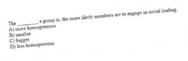 The ________ a group is, the more likely members are to engage in social loafing.
A) more homogeneous
B) smaller
C) bigger
D) less homogeneous