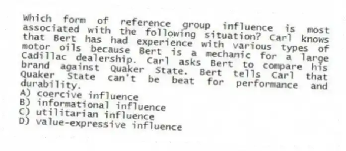 Which form of reference group influence is most associated with the following situation? Carl knows that Bert has had experience with various types of motor oils because Bert is a mechanic for a large Cadillac dealership. Carl asks Bert to compare his brand against Quaker State. Bert tells Carl that Quaker State can't be beat for performance and durability.
A) coercive influence
B) informational influence
C) utilitarian influence
D) value-expressive influence