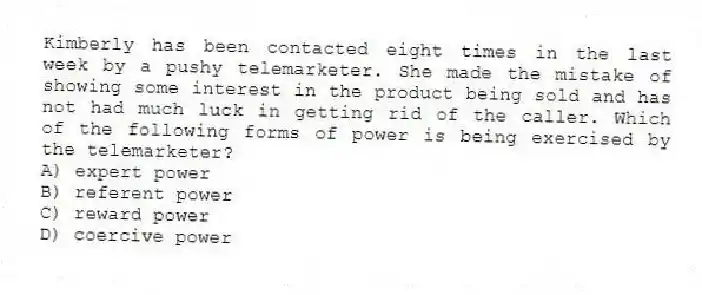 Kimberly has been contacted eight times in the last week by a pushy telemarketer. She made the mistake of showing some interest in the product being sold and has not had much luck in getting rid of the caller. Which of the following forms of power is being exercised by the telemarketer?
A) expert power
B) referent power
C) reward power
D) coercive power