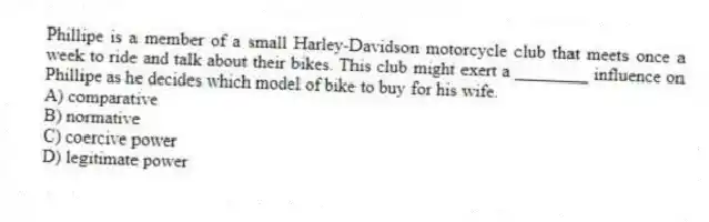 Phillipe is a member of a small Harley-Davidson motorcycle club that meets once a week to ride and talk about their bikes. This club might exert a ________ influence on Phillipe as he decides which model of bike to buy for his wife.
A) comparative
B) normative
C) coercive power
D) legitimate power