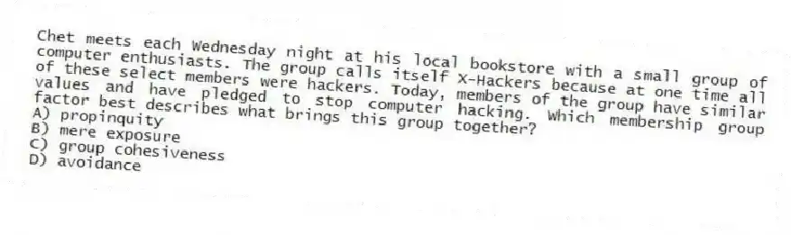 Chet meets each Wednesday night at his local bookstore with a small group of computer enthusiasts. The group calls itself X-Hackers because at one time all of these select members were hackers. Today, members of the group have similar values and have pledged to stop computer hacking. Which membership group factor best describes what brings this group together?
A) propinquity
B) mere exposure
C) group cohesiveness
D) avoidance