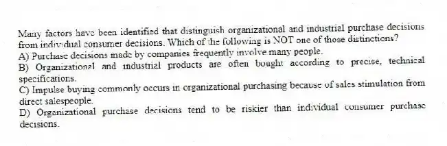 Many factors have been identified that distinguish organizational and industrial purchase decisions from individual consumer decisions. Which of the following is NOT one of those distinctions?
A) Purchase decisions made by companies frequently involve many people.
B) Organizational and industrial products are often bought according to precise, technical specifications.
C) Impulse buying commonly occurs in organizational purchasing because of sales stimulation from direct salespeople.
D) Organizational purchase decisions tend to be riskier than individual consumer purchase decisions.