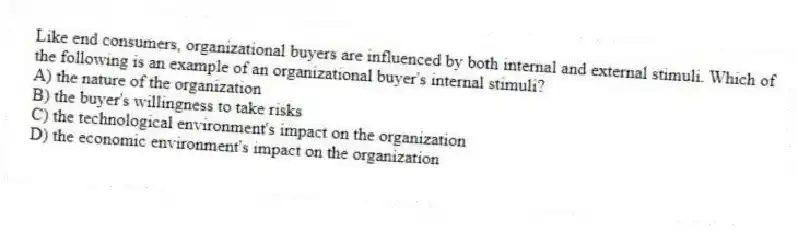 Like end consumers, organizational buyers are influenced by both internal and external stimuli. Which of the following is an example of an organizational buyer's internal stimuli?
A) the nature of the organization
B) the buyer's willingness to take risks
C) the technological environment's impact on the organization
D) the economic environment's impact on the organization