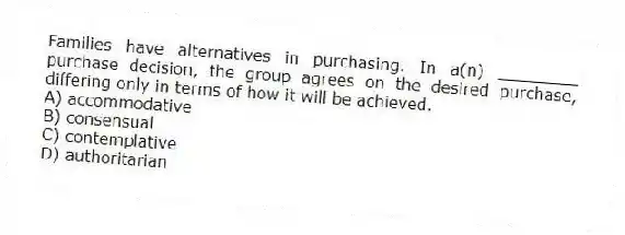 Families have alternatives in purchasing. In a(n) ________ purchase decision, the group agrees on the desired purchase, differing only in terms of how it will be achieved.
A) accommodative
B) consensual
C) contemplative
D) authoritarian