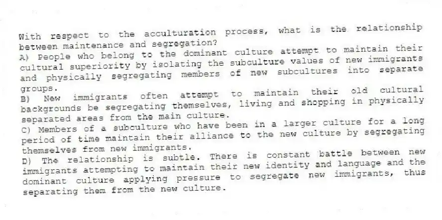 With respect to the acculturation process, what is the relationship between maintenance and segregation?
A) People who belong to the dominant culture attempt to maintain their cultural superiority by isolating the subculture values of new immigrants and physically segregating members of new subcultures into separate groups.
B) New immigrants often attempt to maintain their old cultural backgrounds be segregating themselves, living and shopping in physically separated areas from the main culture.
C) Members of a subculture who have been in a larger culture for a long period of time maintain their alliance to the new culture by segregating themselves from new immigrants.
D) The relationship is subtle. There is constant battle between new immigrants attempting to maintain their new identity and language and the dominant culture applying pressure to segregate new immigrants, thus separating them from the new culture.