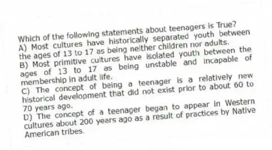Which of the following statements about teenagers is True?
A) Most cultures have historically separated youth between the ages of 13 to 17 as being neither children nor adults.
B) Most primitive cultures have isolated youth between the ages of 13 to 17 as being unstable and incapable of membership in adult life.
C) The concept of being a teenager is a relatively new historical development that did not exist prior to about 60 to 70 years ago.
D) The concept of a teenager began to appear in Western cultures about 200 years ago as a result of practices by Native American tribes.