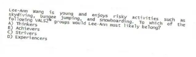 Lee-Ann Wang is young and enjoys risky activities such as skydiving, bungee jumping, and snowboarding. To which of the following VALS2™ groups would Lee-Ann most likely belong?
A) Thinkers
B) Achievers
C) Strivers
D) Experiencers
