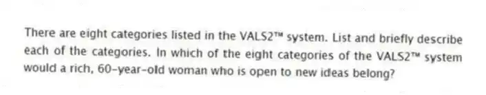 There are eight categories listed in the VALS2™ system. List and briefly describe each of the categories. In which of the eight categories of the VALS2™ system would a rich, 60-year-old woman who is open to new ideas belong?
