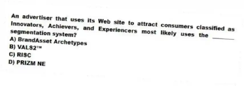 An advertiser that uses its Web site to attract consumers classified as Innovators, Achievers, and Experiencers most likely uses the ________ segmentation system?
A) BrandAsset Archetypes
B) VALS2™
C) RISC
D) PRIZM NE