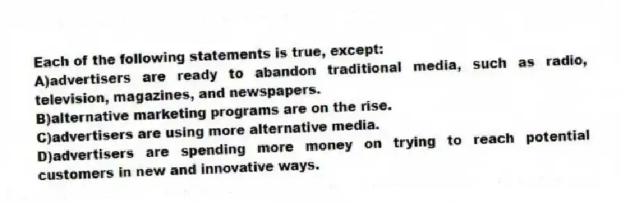Each of the following statements is true, except:
A)advertisers are ready to abandon traditional media, such as radio, television, magazines, and newspapers.
B)alternative marketing programs are on the rise.
C)advertisers are using more alternative media.
D)advertisers are spending more money on trying to reach potential customers in new and innovative ways.