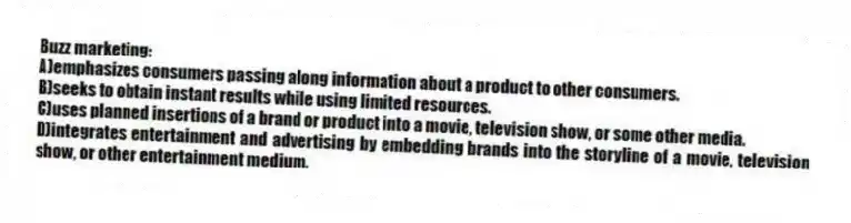 Buzz marketing:
A)emphasizes consumers passing along information about a product to other consumers.
B)seeks to obtain instant results while using limited resources.
C)uses planned insertions of a brand or product into a movie, television show, or some other media.
D)integrates entertainment and advertising by embedding brands into the storyline of a movie, television show, or other entertainment medium.