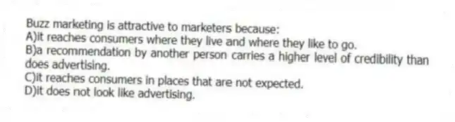 Buzz marketing is attractive to marketers because:
A)it reaches consumers where they live and where they like to go.
B)a recommendation by another person carries a higher level of credibility than does advertising.
C)it reaches consumers in places that are not expected.
D)it does not look like advertising.
