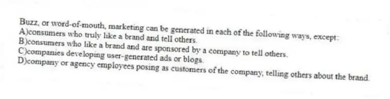 Buzz, or word-of-mouth, marketing can be generated in each of the following ways, except:
A)consumers who truly like a brand and tell others.
B)consumers who like a brand and are sponsored by a company to tell others.
C)companies developing user-generated ads or blogs.
D)company or agency employees posing as customers of the company, telling others about the brand.