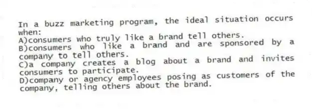 In a buzz marketing program, the ideal situation occurs when:
A)consumers who truly like a brand tell others.
B)consumers who like a brand and are sponsored by a company to tell others.
C)a company creates a blog about a brand and invites consumers to participate.
D)company or agency employees posing as customers of the company, telling others about the brand.