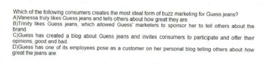 Which of the following consumers creates the most ideal form of buzz marketing for Guess jeans?
A)Vanessa truly likes Guess jeans and tells others about how great they are.
B)Trinity likes Guess jeans, which allowed Guess' marketers to sponsor her to tell others about the brand.
C)Guess has created a blog about Guess jeans and invites consumers to participate and offer their opinions, good and bad.
D)Guess has one of its employees pose as a customer on her personal blog telling others about how great the jeans are.