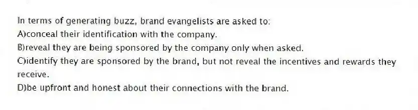 In terms of generating buzz, brand evangelists are asked to:
A)conceal their identification with the company.
B)reveal they are being sponsored by the company only when asked.
C)identify they are sponsored by the brand, but not reveal the incentives and rewards they receive.
D)be upfront and honest about their connections with the brand.