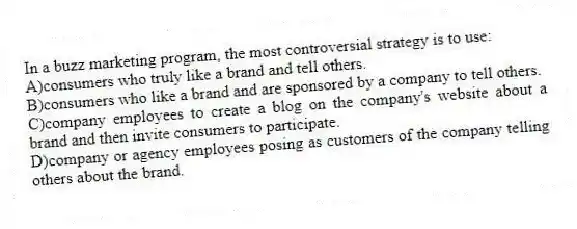 In a buzz marketing program, the most controversial strategy is to use:
A)consumers who truly like a brand and tell others.
B)consumers who like a brand and are sponsored by a company to tell others.
C)company employees to create a blog on the company's website about a brand and then invite consumers to participate.
D)company or agency employees posing as customers of the company telling others about the brand.