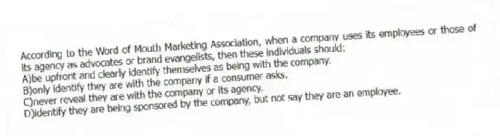 According to the Word of Mouth Marketing Association, when a company uses its employees or those of its agency as advocates or brand evangelists, then these individuals should:
A)be upfront and clearly identify themselves as being with the company.
B)only identify they are with the company if a consumer asks.
C)never reveal they are with the company or its agency.
D)identify they are being sponsored by the company, but not say they are an employee.