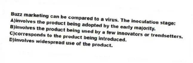 Buzz marketing can be compared to a virus. The inoculation stage:
A)involves the product being adopted by the early majority.
B)involves the product being used by a few innovators or trendsetters.
C)corresponds to the product being introduced.
D)involves widespread use of the product.