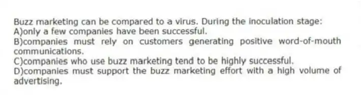Buzz marketing can be compared to a virus. During the inoculation stage:
A)only a few companies have been successful.
B)companies must rely on customers generating positive word-of-mouth communications.
C)companies who use buzz marketing tend to be highly successful.
D)companies must support the buzz marketing effort with a high volume of advertising.