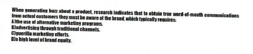 When generating buzz about a product, research indicates that to obtain true word-of-mouth communications from actual customers they must be aware of the brand, which typically requires:
A)the use of alternative marketing programs.
B)advertising through traditional channels.
C)guerilla marketing efforts.
D)a high level of brand equity.