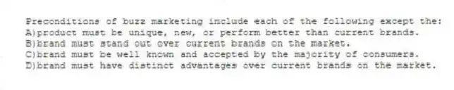 Preconditions of buzz marketing include each of the following except the:
A)product must be unique, new, or perform better than current brands.
B)brand must stand out over current brands on the market.
C)brand must be well known and accepted by the majority of consumers.
D)brand must have distinct advantages over current brands on the market.