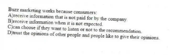 Buzz marketing works because consumers:
A)receive information that is not paid for by the company.
B)receive information when it is not expected.
C)can choose if they want to listen or not to the recommendation.
D)trust the opinions of other people and people like to give their opinions.