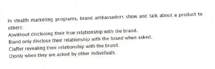 In stealth marketing programs, brand ambassadors show and talk about a product to others:
A)without disclosing their true relationship with the brand.
B)and only disclose their relationship with the brand when asked.
C)after revealing their relationship with the brand.
D)only when they are asked by other individuals.