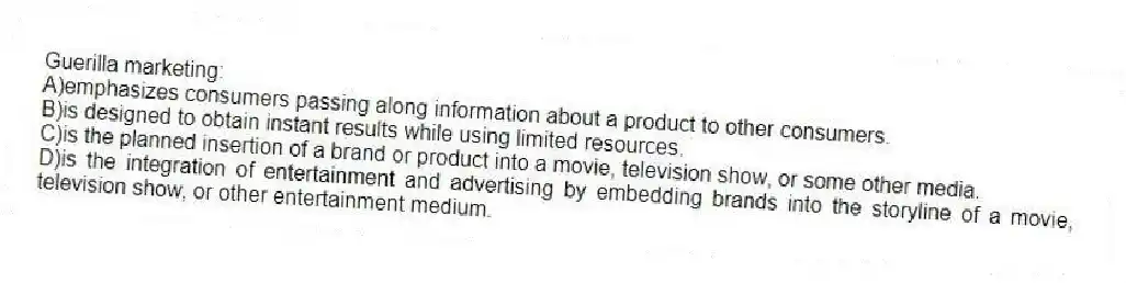 Guerilla marketing:
A)emphasizes consumers passing along information about a product to other consumers.
B)is designed to obtain instant results while using limited resources.
C)is the planned insertion of a brand or product into a movie, television show, or some other media.
D)is the integration of entertainment and advertising by embedding brands into the storyline of a movie, television show, or other entertainment medium.