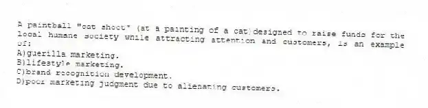 A paintball "cat shoot" (at a painting of a cat)designed to raise funds for the local humane society while attracting attention and customers, is an example of:
A)guerilla marketing.
B)lifestyle marketing.
C)brand recognition development.
D)poor marketing judgment due to alienating customers.