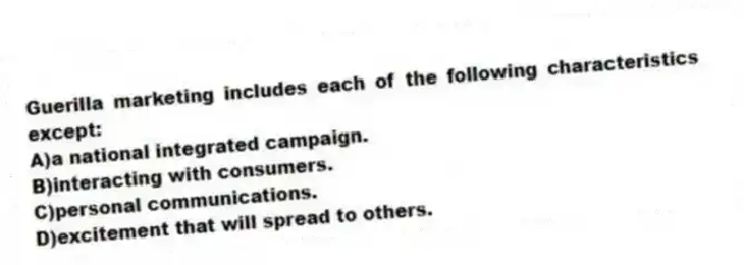 Guerilla marketing includes each of the following characteristics except:
A)a national integrated campaign.
B)interacting with consumers.
C)personal communications.
D)excitement that will spread to others.