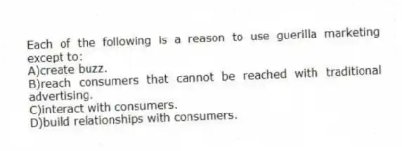 Each of the following is a reason to use guerilla marketing except to:
A)create buzz.
B)reach consumers that cannot be reached with traditional advertising.
C)interact with consumers.
D)build relationships with consumers.