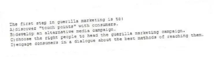 The first step in guerilla marketing is to:
A)discover "touch points" with consumers.
B)develop an alternative media campaign.
C)choose the right people to head the guerilla marketing campaign.
D)engage consumers in a dialogue about the best methods of reaching them.