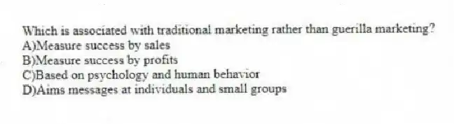 Which is associated with traditional marketing rather than guerilla marketing?
A)Measure success by sales
B)Measure success by profits
C)Based on psychology and human behavior
D)Aims messages at individuals and small groups