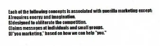 Each of the following concepts is associated with guerilla marketing except:
A)requires energy and imagination.
B)designed to obliterate the competition.
C)aims messages at individuals and small groups.
D)"you marketing," based on how we can help "you."