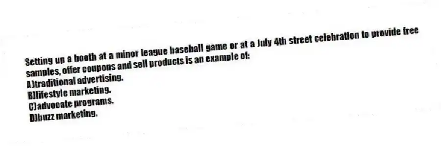 Setting up a booth at a minor league baseball game or at a July 4th street celebration to provide free samples, offer coupons and sell products is an example of:
A)traditional advertising.
B)lifestyle marketing.
C)advocate programs.
D)buzz marketing.