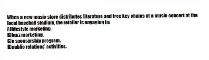 When a new music store distributes literature and free key chains at a music concert at the local baseball stadium, the retailer is engaging in:
A)lifestyle marketing.
B)buzz marketing.
C)a sponsorship program.
D)public relations' activities.