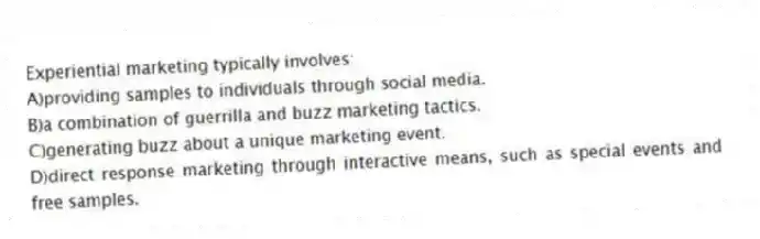 Experiential marketing typically involves:
A)providing samples to individuals through social media.
B)a combination of guerrilla and buzz marketing tactics.
C)generating buzz about a unique marketing event.
D)direct response marketing through interactive means, such as special events and free samples.